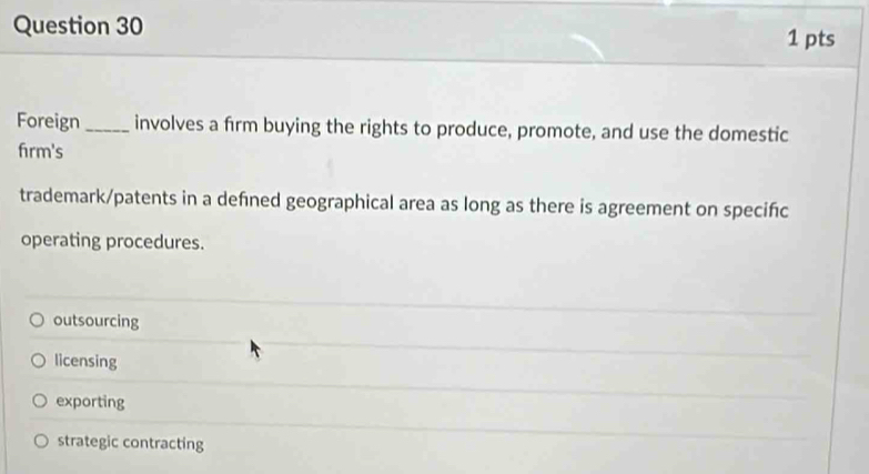 Foreign _involves a firm buying the rights to produce, promote, and use the domestic
firm's
trademark/patents in a defned geographical area as long as there is agreement on specifc
operating procedures.
outsourcing
licensing
exporting
strategic contracting