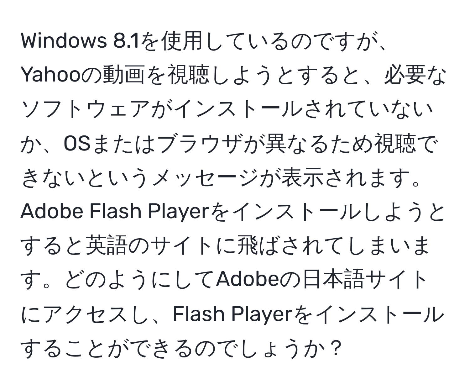 Windows 8.1を使用しているのですが、Yahooの動画を視聴しようとすると、必要なソフトウェアがインストールされていないか、OSまたはブラウザが異なるため視聴できないというメッセージが表示されます。Adobe Flash Playerをインストールしようとすると英語のサイトに飛ばされてしまいます。どのようにしてAdobeの日本語サイトにアクセスし、Flash Playerをインストールすることができるのでしょうか？