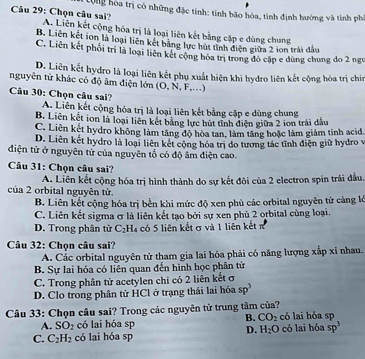 Cộng hóa trị có những đặc tính: tính bão hóa, tính định hướng và tính phá
Câu 29: Chọn câu sai?
A. Liên kết cộng hóa trị là loại liên kết bằng cặp e dùng chung
B. Liên kết ion là loại liên kết bằng lực hút tĩnh điện giữa 2 ion trải dấu
C. Liên kết phối trí là loại liên kết cộng hóa trị trong đó cặp e dùng chung do 2 ngư
D. Liên kết hydro là loại liên kết phụ xuất hiện khi hydro liên kết cộng hóa trị chín
nguyên tử khác có độ âm điện lớn (O, N, F,...)
Câu 30: Chọn câu sai?
A. Liên kết cộng hóa trị là loại liên kết bằng cặp e dùng chung
B. Liên kết ion là loại liên kết bằng lực hút tỉnh điện giữa 2 ion trái dấu
C. Liên kết hydro không làm tăng độ hòa tan, làm tăng hoặc làm giảm tính acid.
D. Liên kết hydro là loại liên kết cộng hóa trị do tương tác tĩnh điện giữ hydro v
điện tử ở nguyên tử của nguyên tố có độ âm điện cao.
Câu 31: Chọn câu sai?
A. Liên kết cộng hóa trị hình thành do sự kết đôi của 2 electron spin trái dầu.
của 2 orbital nguyên tử.
B. Liên kết cộng hóa trị bền khi mức độ xen phủ các orbital nguyên tử càng lớ
C. Liên kết sigma σ là liên kết tạo bởi sự xen phủ 2 orbital cùng loại.
D. Trong phân tử C_2H_4 có 5 liên kết σ và 1 liên kết π
Câu 32: Chọn câu sai?
A. Các orbital nguyên tử tham gia lai hóa phải có năng lượng xấp xỉ nhau.
B. Sự lai hóa có liên quan đến hình học phân tử
C. Trong phân tử acetylen chi có 2 liên kết σ
D. Clo trong phân tử HCl ở trạng thái lai hóa sp^3
Câu 33: Chọn câu sai? Trong các nguyên tử trung tâm của?
B. CO_2 có lai hóa sp
A. SO_2 có lai hóa sp
D. H_2O
C. C_2H_2 có lai hóa sp có lai hóa sp^3