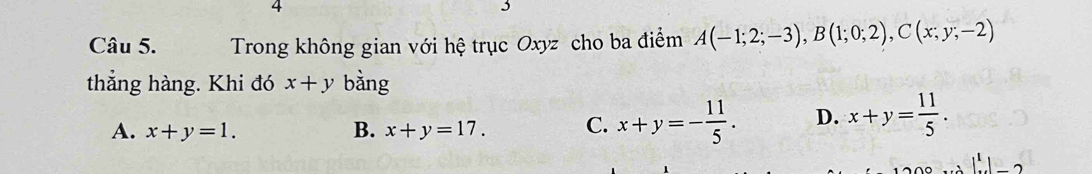 Trong không gian với hệ trục Oxyz cho ba điểm A(-1;2;-3), B(1;0;2), C(x;y;-2)
thẳng hàng. Khi đó x+y bằng
A. x+y=1. B. x+y=17. C. x+y=- 11/5 . D. x+y= 11/5 . 
1