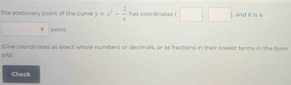 The stationary point of the curve y=x^2- 2/x  has coordinates ( □ ,□ ) , and it is a 
point. 
(Give coordinates as exact whole numbers or decimals, or as fractions in their lowest terms in the form
p/q). 
Check