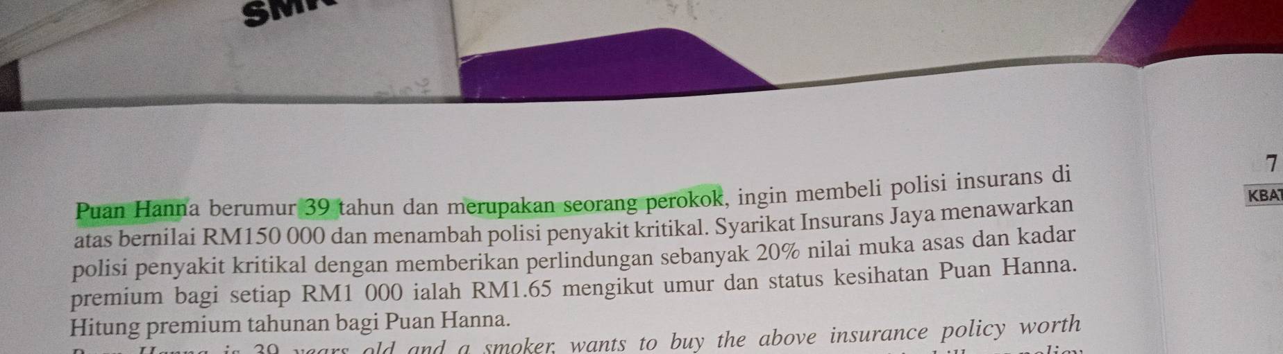 SMP 
Puan Hanna berumur 39 tahun dan merupakan seorang perokok, ingin membeli polisi insurans di
7
atas bernilai RM150 000 dan menambah polisi penyakit kritikal. Syarikat Insurans Jaya menawarkan 
KBA 
polisi penyakit kritikal dengan memberikan perlindungan sebanyak 20% nilai muka asas dan kadar 
premium bagi setiap RM1 000 ialah RM1.65 mengikut umur dan status kesihatan Puan Hanna. 
Hitung premium tahunan bagi Puan Hanna. 
ars old and a smoker, wants to buy the above insurance policy worth