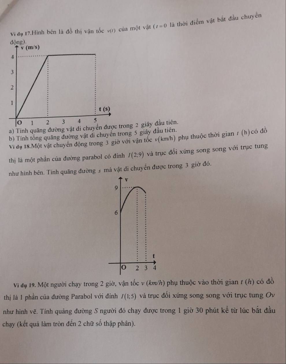 Vi đụ 17.Hình bên là đồ thị vận tốc v(r) của một vật (t=0 là thời điểm vật bắt đầu chuyền
a) Tính quãng đường vật di chuyển được trong 2 giây đầu tiên.
b) Tính tổng quãng dường vật di chuyển trong 5 giây đầu tiên.
Vi dụ 18.Một vật chuyển động trong 3 giờ với vận tốc v(km/h) phụ thuộc thời gian / (h)có đồ
thị là một phần của đường parabol có đỉnh I(2:9) và trục đối xứng song song với trục tung
như hình bên. Tính quãng đường s mà vật di chuyển được trong 3 giờ đó.
Vi đụ 19. Một người chạy trong 2 giờ, vận tốc v (km/h) phụ thuộc vào thời gian t (h) có đồ
thị là 1 phần của đường Parabol với đỉnh I(1;5) và trục đổi xứng song song với trục tung Ov
như hình vẽ. Tính quảng đường S người đó chạy được trong 1 giờ 30 phút kể từ lúc bắt đầu
chạy (kết quả làm tròn đến 2 chữ số thập phân).