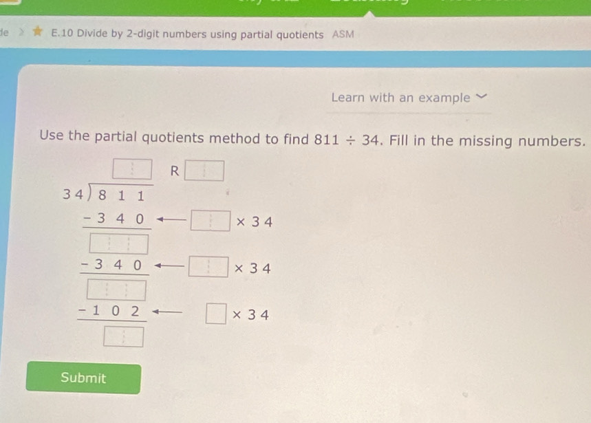 de E.10 Divide by 2 -digit numbers using partial quotients ASM 
Learn with an example 
Use the partial quotients method to find 811/ 34. Fill in the missing numbers.
beginarrayr □ □  x+1encloselongdiv x^2+x^21/2 _ x^2+x^2 □ -4x= x^2/14  R □
□ * 34
□ * 34
□ * 34
Submit