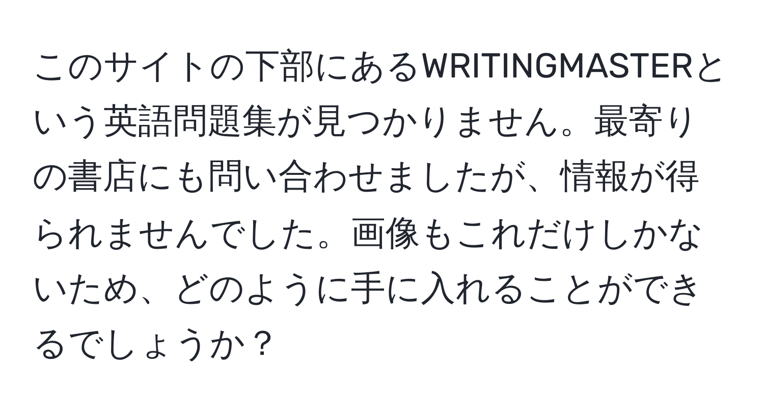 このサイトの下部にあるWRITINGMASTERという英語問題集が見つかりません。最寄りの書店にも問い合わせましたが、情報が得られませんでした。画像もこれだけしかないため、どのように手に入れることができるでしょうか？