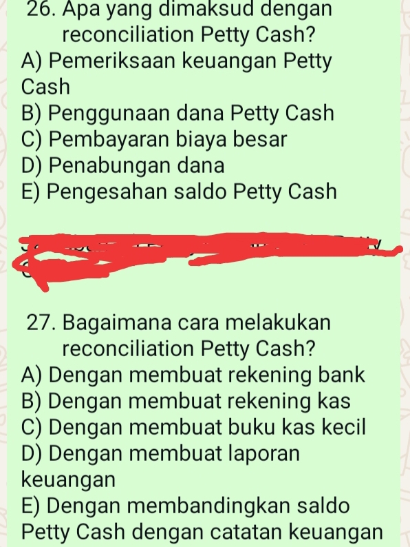 Apa yang dimaksud dengan
reconciliation Petty Cash?
A) Pemeriksaan keuangan Petty
Cash
B) Penggunaan dana Petty Cash
C) Pembayaran biaya besar
D) Penabungan dana
E) Pengesahan saldo Petty Cash
27. Bagaimana cara melakukan
reconciliation Petty Cash?
A) Dengan membuat rekening bank
B) Dengan membuat rekening kas
C) Dengan membuat buku kas kecil
D) Dengan membuat laporan
keuangan
E) Dengan membandingkan saldo
Petty Cash dengan catatan keuangan