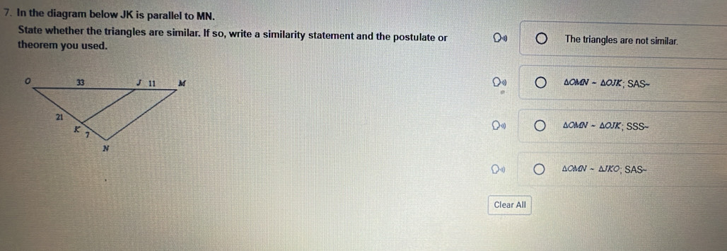 In the diagram below JK is parallel to MN.
State whether the triangles are similar. If so, write a similarity statement and the postulate or The triangles are not similar.
theorem you used.
△ OMNsim △ OJK; SASsim
△ OMNsim △ OJK; SSSsim
△ OMNsim △ JKO;SASsim 
Clear All