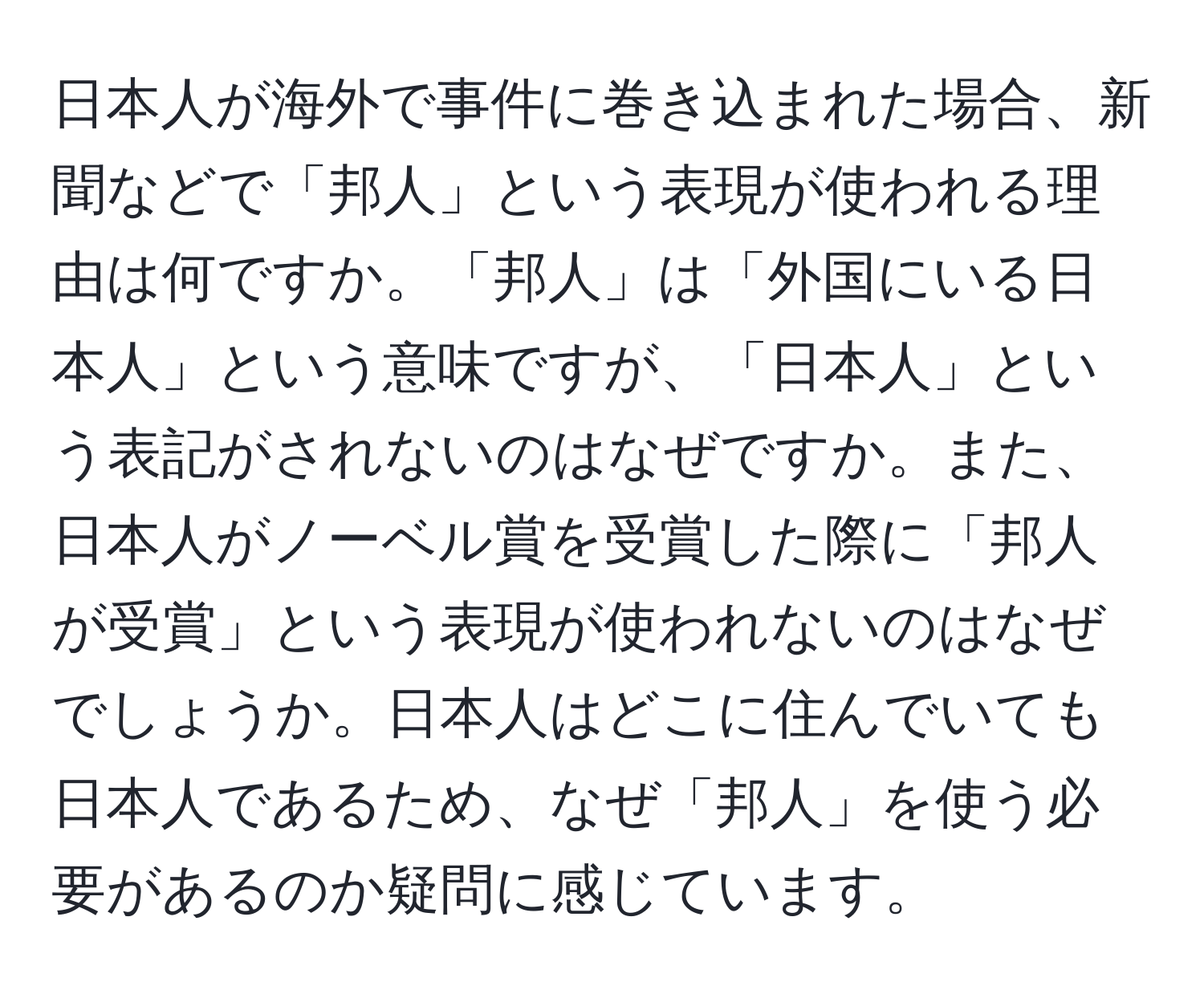 日本人が海外で事件に巻き込まれた場合、新聞などで「邦人」という表現が使われる理由は何ですか。「邦人」は「外国にいる日本人」という意味ですが、「日本人」という表記がされないのはなぜですか。また、日本人がノーベル賞を受賞した際に「邦人が受賞」という表現が使われないのはなぜでしょうか。日本人はどこに住んでいても日本人であるため、なぜ「邦人」を使う必要があるのか疑問に感じています。