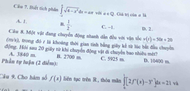 Biết tích phân ∈tlimits _(-2)^2sqrt(4-x^2)dx=aπ với a∈ Q. Giá trị của # là
A. 1. B.  1/2 . C. -1. D. 2.
Câu 8. Một vật đang chuyển động nhanh dần đều với vận tốc v(t)=50t+20
(m/s), trong đó # là khoáng thời gian tính bằng giây kể từ lúc bắt đầu chuyến
động. Hỏi sau 20 giây từ khi chuyển động vật di chuyển bao nhiêu mét?
A. 3840 m. B. 2700 m. C. 5925 m. D. 10400 m.
Phần tự luận (2 điểm):
Câu 9. Cho hàm số f(x) liên tục trên R, thỏa mãn ∈tlimits _0^(1[2f'(x)-3^x)]dx=21va