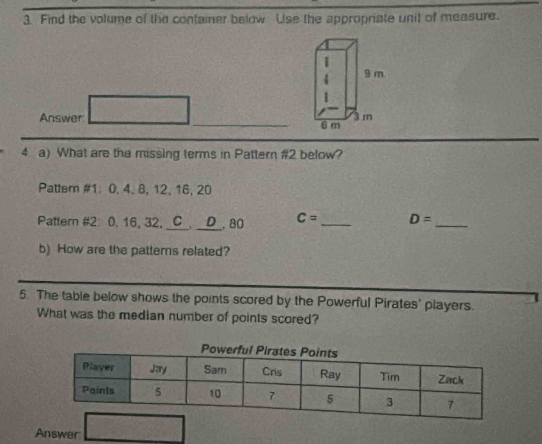 Find the volume of the container below. Use the appropriate unit of measure. 
_ 
Answer: 
4 a) What are the missing terms in Pattern #2 below? 
Patter #1: 0, 4. 8, 12, 16, 20
Pattern #2: 0, 16, 32, C a_ D . 80 C= _ D= _ 
b) How are the patterns related? 
5 The table below shows the points scored by the Powerful Pirates' players. 
What was the median number of points scored? 
Answer