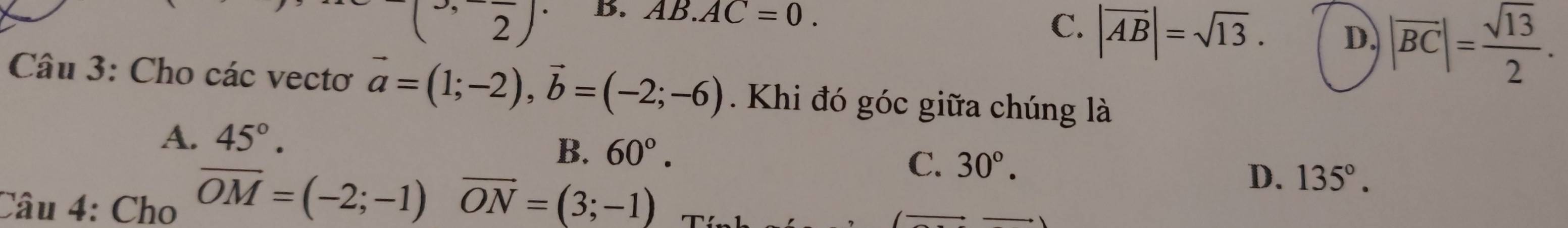 (2) B. AB.AC=0.
C. |vector AB|=sqrt(13). D. |overline BC|= sqrt(13)/2 . 
Câu 3: Cho các vectơ vector a=(1;-2), vector b=(-2;-6) Khi đó góc giữa chúng là
A. 45°.
B. 60°. 
Câu 4: Cho overline OM=(-2;-1)overline ON=(3;-1)
C. 30°. 135°. 
D.