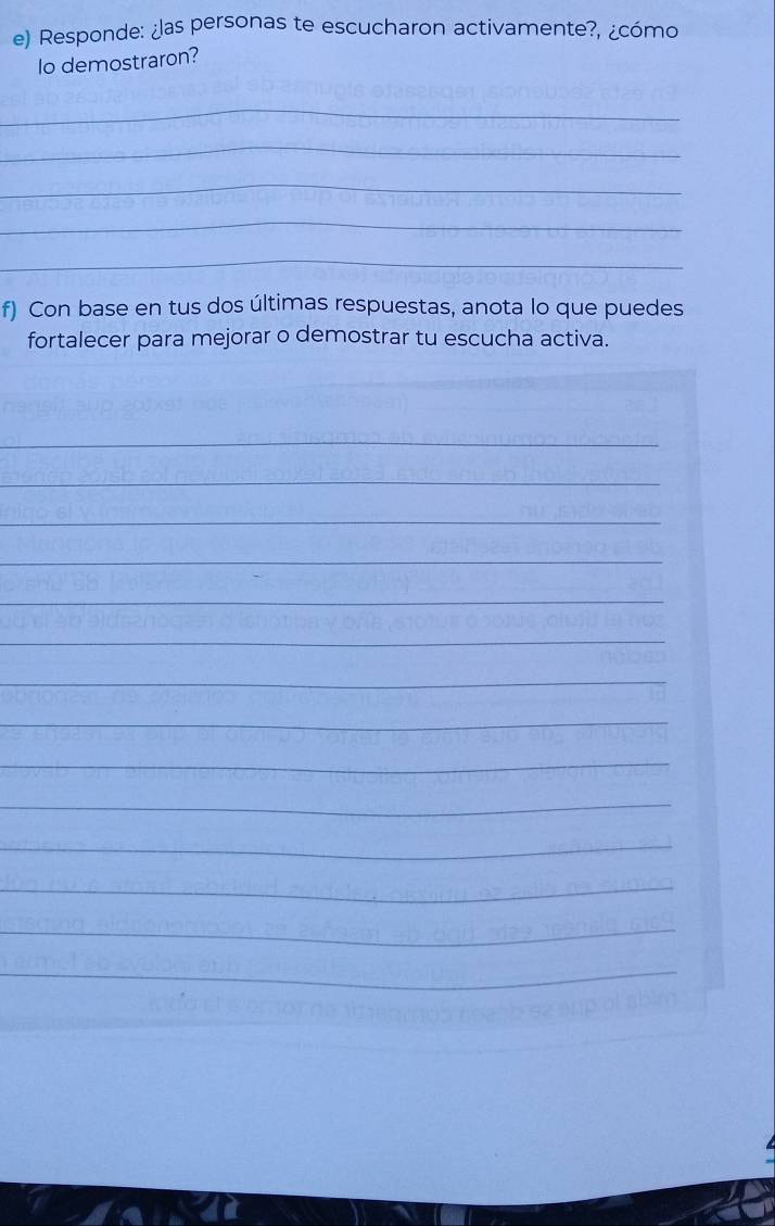 Responde: ¿as personas te escucharon activamente?, ¿cómo 
Io demostraron? 
_ 
_ 
_ 
_ 
_ 
f) Con base en tus dos últimas respuestas, anota lo que puedes 
fortalecer para mejorar o demostrar tu escucha activa. 
_ 
_ 
_ 
_ 
_ 
_ 
_ 
_ 
_ 
_ 
_ 
_ 
_ 
_