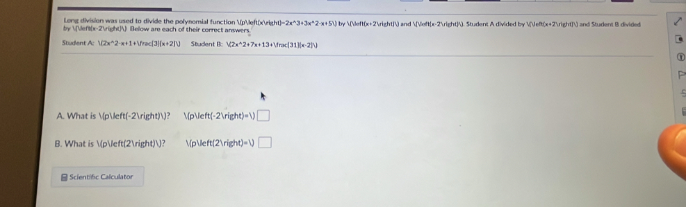 Long division was used to divide the polynomial function p(xrig t)=2x^(wedge)3+3x^(wedge)2· x+5) by  (x+2)) and (x-2)). Student A divided by (x+2)) and Student B divided 
by  (x-2) Below are each of their correct answers. 
Student A: V(2x^(wedge)2-x+1+Vrac(3)(x+2)V) Student B: V(2x^(wedge)2+7x+13+Vrac(31)(x-2]V)
A. What is  p(-2))? (p  t(-2ln ght)=1)□
B. What is (p(2))? 
p Veft(2Vright)=V□
- Scientific Calculator