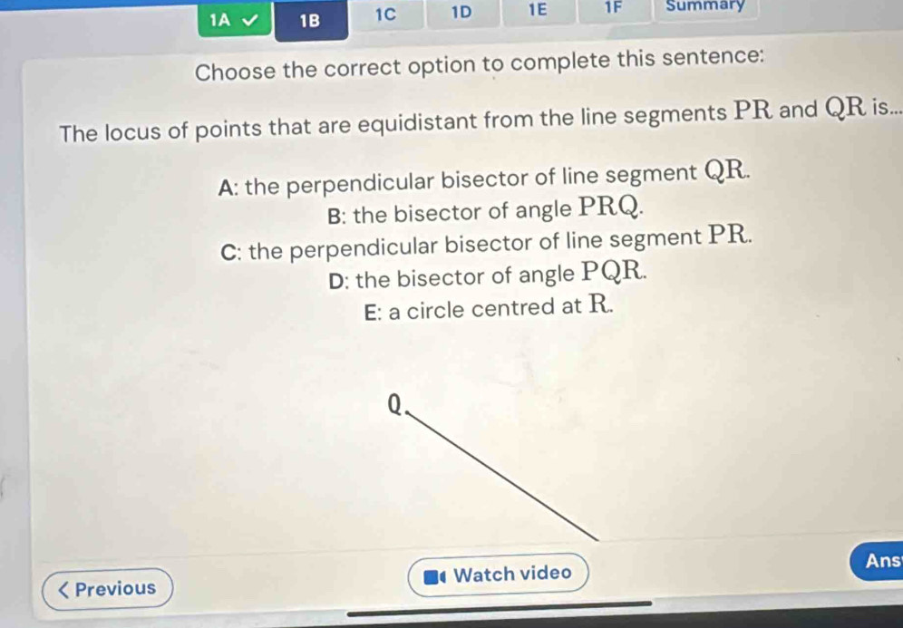 1A 1B 1C 1D 1E 1F Summary
Choose the correct option to complete this sentence:
The locus of points that are equidistant from the line segments PR and QR is..
A: the perpendicular bisector of line segment QR.
B: the bisector of angle PRQ.
C: the perpendicular bisector of line segment PR.
D: the bisector of angle PQR.
E: a circle centred at R.
Q.
Ans
Previous Watch video