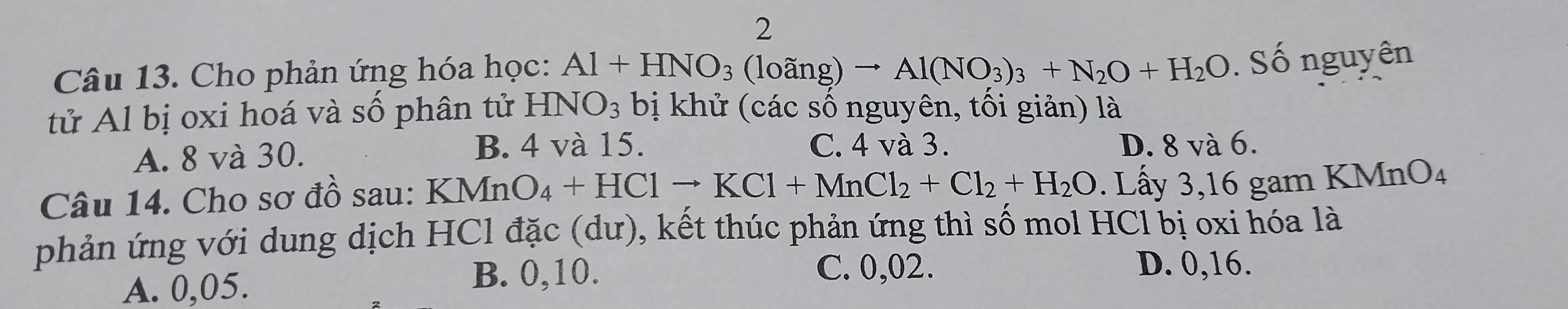 Cho phản ứng hóa học: Al+HNO_3(loang)to Al(NO_3)_3+N_2O+H_2O. Số nguyên
tử Al bị oxi hoá và số phân tử HNO_3 bị khử (các số nguyên, tối giản) là
B. 4 và 15. C. 4 và 3.
A. 8 và 30. D. 8 và 6.
Câu 14. Cho sơ đồ sau: KN KMnO_4+HClto KCl+MnCl_2+Cl_2+H_2O. Lấy 3, 16 gam KMnO₄
phản ứng với dung dịch HCl đặc (dư), kết thúc phản ứng thì số mol HCl bị oxi hóa là
A. 0,05.
B. 0,10. C. 0,02. D. 0, 16.