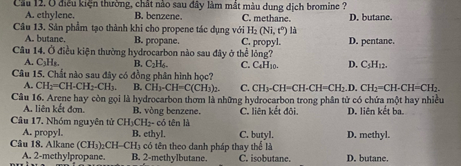 Cầu 12. Ở điều kiện thường, chất nào sau đây làm mất màu dung dịch bromine ?
A. ethylene. B. benzene. C. methane. D. butane.
Câu 13. Sản phầm tạo thành khi cho propene tác dụng với H_2(Ni,t°) là
A. butane. B. propane. C. propyl. D. pentane.
Câu 14. Ở điều kiện thường hydrocarbon nào sau đây ở thể lỏng?
A. C_3H_8. B. C_2H_6. C. C_4H_10. D. C_5H_12. 
Câu 15. Chất nào sau đây có đồng phân hình học?
A. CH_2=CH-CH_2-CH_3. B. CH_3-CH=C(CH_3)_2. C. CH_3-CH=CH-CH=CH_2.D.CH_2=CH-CH=CH_2. 
Câu 16. Arene hay còn gọi là hydrocarbon thơm là những hydrocarbon trong phân tử có chứa một hay nhiều
A. liên kết đơn. B. vòng benzene. C. liên kết đôi. D. liên kết ba.
Câu 17. Nhóm nguyên tử CH_3CH_2 - có tên là
A. propyl. B. ethyl. C. butyl. D. methyl.
Câu 18. Alkane (CH_3)_2CH-CH_3 có tên theo danh pháp thay thế là
A. 2 -methylpropane. B. 2 -methylbutane. C. isobutane. D. butane.