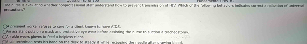 The nurse is evaluating whether nonprofessional staff understand how to prevent transmission of HIV. Which of the following behaviors indicates correct application of universal
precautions?
A pregnant worker refuses to care for a client known to have AIDS.
)An assistant puts on a mask and protective eye wear before assisting the nurse to suction a tracheostomy.
An aide wears gloves to feed a helpless client.
A lab technician rests his hand on the desk to steady it while recapping the needle after drawing blood.