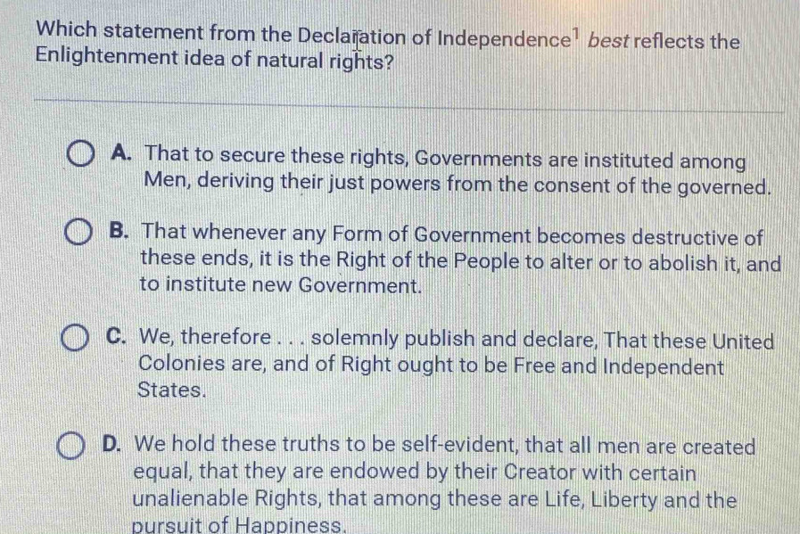 Which statement from the Declaration of Independence¹ best reflects the
Enlightenment idea of natural rights?
A. That to secure these rights, Governments are instituted among
Men, deriving their just powers from the consent of the governed.
B. That whenever any Form of Government becomes destructive of
these ends, it is the Right of the People to alter or to abolish it, and
to institute new Government.
C. We, therefore . . . solemnly publish and declare, That these United
Colonies are, and of Right ought to be Free and Independent
States.
D. We hold these truths to be self-evident, that all men are created
equal, that they are endowed by their Creator with certain
unalienable Rights, that among these are Life, Liberty and the
bursuit of Happiness.