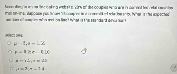 According to an on-line dating website, 20% of the couples who are in committed relationships
met on-line. Suppose you know 15 couples in a committed relationship. What is the expected
number of couples who met on-line? What is the standard deviation?
Select one:
mu =3; sigma =1.55
mu =0.2; sigma =0.10
mu =7.5; sigma =2.5
mu =3; sigma =2.4
?