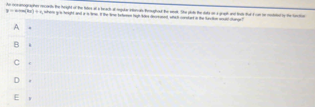 An oceanographer records the height of the tides at a beach at regular intervals throughout the week. She plots the data on a graph and finds that it can be medeled by the functon
y=acos (kx)+c , where 1y is height and æ is time. If the time between high fides decreased, which constant in the function would change?
A α
B k
c
z