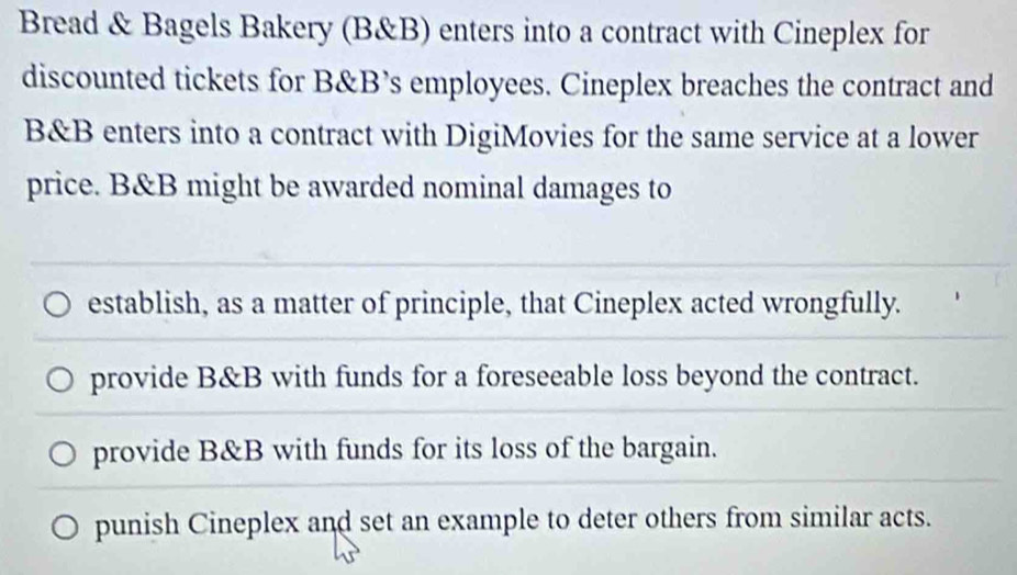 Bread & Bagels Bakery (B&B) enters into a contract with Cineplex for
discounted tickets for B&B’s employees. Cineplex breaches the contract and
B&B enters into a contract with DigiMovies for the same service at a lower
price. B&B might be awarded nominal damages to
establish, as a matter of principle, that Cineplex acted wrongfully.
provide B&B with funds for a foreseeable loss beyond the contract.
provide B&B with funds for its loss of the bargain.
punish Cineplex and set an example to deter others from similar acts.