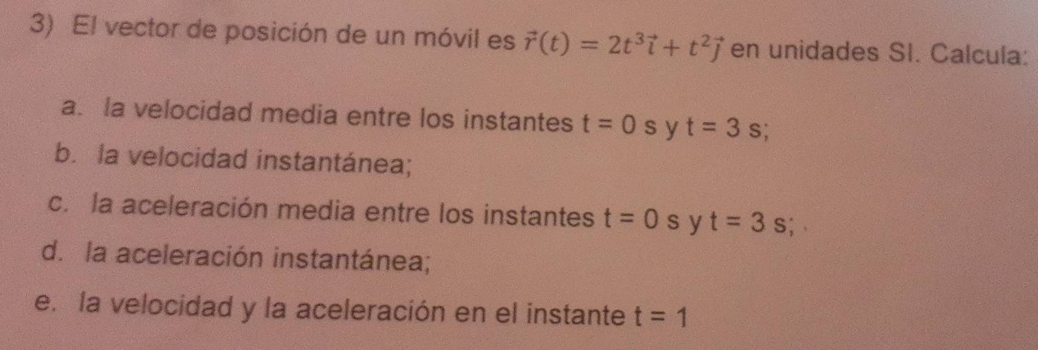 El vector de posición de un móvil es vector r(t)=2t^3vector i+t^2vector j en unidades SI. Calcula: 
a. la velocidad media entre los instantes t=0s V t=3s
b. la velocidad instantánea; 
c. la aceleración media entre los instantes t=0s y t=3 s; 
d. la aceleración instantánea; 
e. la velocidad y la aceleración en el instante t=1