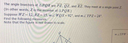 The angle bisectors of △ PQR are overline PZ, overline QZ , and overline RZ. They meet at a single point Z. 
(In other words, Z is the incenter of △ PQR.) 
Suppose WZ=12, RZ=15, m∠ WQX=92° , and m∠ YPZ=24°. 
Find the following measures. 
Note that the figure is not drawn to scale.
ρ
m∠ YPW
x
π r+