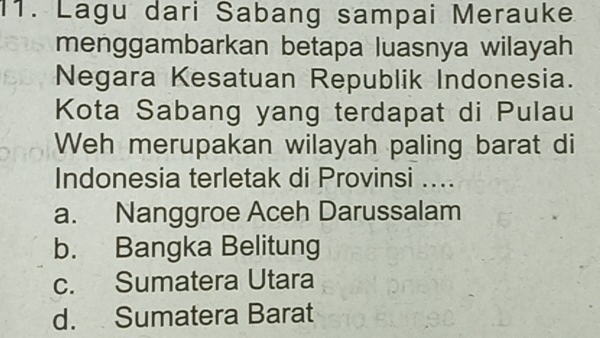 Lagu dari Sabang sampai Merauke
menggambarkan betapa luasnya wilayah
Negara Kesatuan Republik Indonesia.
Kota Sabang yang terdapat di Pulau
Weh merupakan wilayah paling barat di
Indonesia terletak di Provinsi ....
a. Nanggroe Aceh Darussalam
b. Bangka Belitung
c. Sumatera Utara
d. Sumatera Barat