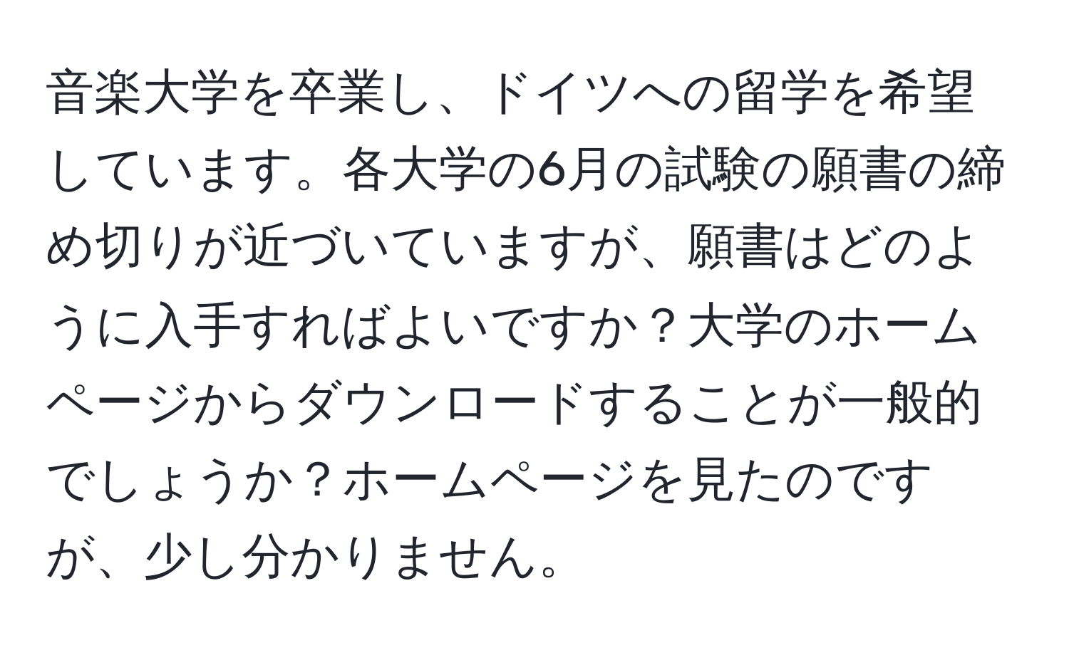 音楽大学を卒業し、ドイツへの留学を希望しています。各大学の6月の試験の願書の締め切りが近づいていますが、願書はどのように入手すればよいですか？大学のホームページからダウンロードすることが一般的でしょうか？ホームページを見たのですが、少し分かりません。