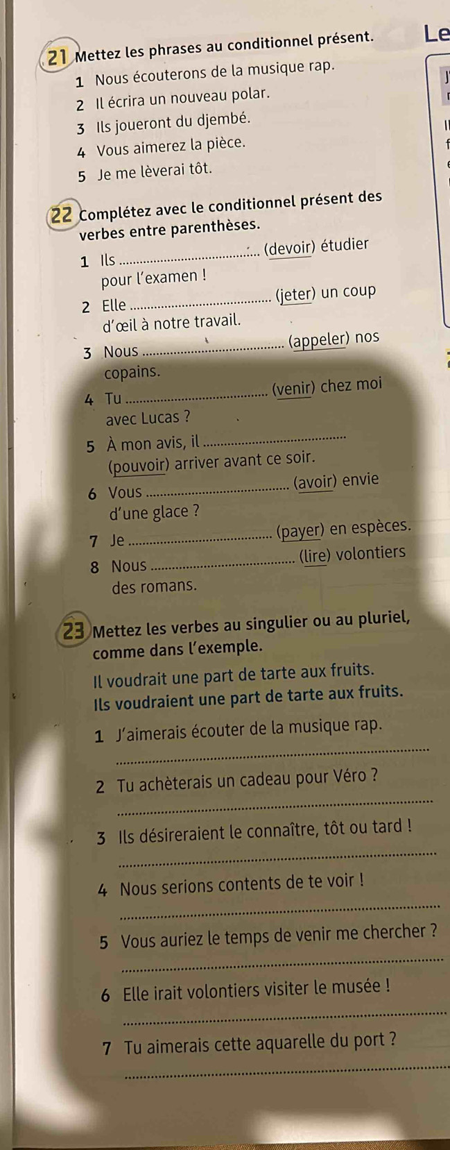 Mettez les phrases au conditionnel présent. Le 
1 Nous écouterons de la musique rap. 
2 Il écrira un nouveau polar. 
3 Ils joueront du djembé. 
4 Vous aimerez la pièce. 
5 Je me lèverai tôt. 
22 Complétez avec le conditionnel présent des 
verbes entre parenthèses. 
1 Ils_ (devoir) étudier 
pour l’examen ! 
2 Elle _(jeter) un coup 
d'œil à notre travail. 
3 Nous _(appeler) nos 
copains. 
4 Tu _(venir) chez moi 
avec Lucas ? 
5 À mon avis, il 
_ 
(pouvoir) arriver avant ce soir. 
6 Vous _(avoir) envie 
dune glace ? 
7 Je_ (payer) en espèces. 
8 Nous _(lire) volontiers 
des romans. 
23 Mettez les verbes au singulier ou au pluriel, 
comme dans l’exemple. 
Il voudrait une part de tarte aux fruits. 
Ils voudraient une part de tarte aux fruits. 
_ 
1 J'aimerais écouter de la musique rap. 
_ 
2 Tu achèterais un cadeau pour Véro ? 
_ 
3 Ils désireraient le connaître, tôt ou tard ! 
_ 
4 Nous serions contents de te voir ! 
_ 
5 Vous auriez le temps de venir me chercher ? 
_ 
6 Elle irait volontiers visiter le musée ! 
_ 
7 Tu aimerais cette aquarelle du port ?