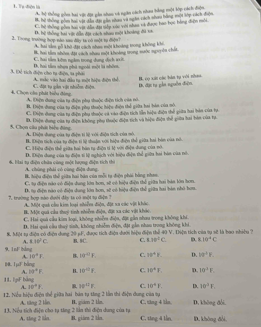 Tụ điện là
A. hhat ? thống gồm hai vật đặt gần nhau và ngăn cách nhau bằng một lớp cách điện.
B. hxi thống gồm hai vật dẫn đặt gần nhau và ngăn cách nhau bằng một lớp cách điện.
C. hhat  thống gồm hai vật dẫn đặt tiếp xúc với nhau và được bao bọc bằng điện môi.
D. hxi thống hai vật dẫn đặt cách nhau một khoảng đủ xa.
2. Trong trường hợp nào sau đây ta có một tụ điện?
A. hai tầm gỗ khô đặt cách nhau một khoảng trong không khí.
B. hai tấm nhôm đặt cách nhau một khoảng trong nước nguyên chất.
C. hai tấm kêm ngâm trong dung dịch axit.
D. hai tấm nhựa phủ ngoài một lá nhôm.
3. Doverline overline overline overline C tích điện cho tụ điện, ta phải
A. mắc vào hai đầu tụ một hiệu điện thể. B. cọ xát các bản tụ với nhau.
C. đặt tụ gần vật nhiễm điện.
D. đặt tụ gần nguồn điện.
4. Chọn câu phát biểu đủng.
A. Điện dung của tụ điện phụ thuộc điện tích của nó.
B. Điện dung của tụ điện phụ thuộc hiệu điện thế giữa hai bản của nó.
C. Điện dung của tụ điện phụ thuộc cả vào điện tích lẫn hiệu điện thế giữa hai bản của tụ.
D. Điện dung của tụ điện không phụ thuộc điện tích và hiệu điện thế giữa hai bản của tụ.
5. Chọn câu phát biểu đúng.
A. Điện dung của tụ điện tỉ lệ với điện tích của nó.
B. Điện tích của tụ điện tỉ lệ thuận với hiệu điện thế giữa hai bản của nó.
C. Hiệu điện thể giữa hai bản tụ điện tỉ lệ với điện dung của nó.
D. Điện dung của tụ điện tỉ lệ nghịch với hiệu điện thế giữa hai bản của nó.
6. Hai tụ điện chứa cùng một lượng điện tích thì
A. chúng phải có cùng điện dung.
B. hiệu điện thế giữa hai bản của mỗi tụ điện phải bằng nhau.
C. tụ điện nào có điện dung lớn hơn, sẽ có hiệu điện thế giữa hai bản lớn hơn.
D. tụ điện nào có điện dung lớn hơn, sẽ có hiệu điện thể giữa hai bản nhỏ hơn.
7. trường hợp nào dưới đây ta có một tụ điện ?
A. Một quả cầu kim loại nhiễm điện, đặt xa các vật khác.
B. Một quả cầu thuỷ tinh nhiễm điện, đặt xa các vật khác.
C. Hai quả cầu kim loại, không nhiễm điện, đặt gần nhau trong không khí.
D. Hai quả cầu thuỷ tinh, không nhiễm điện, đặt gần nhau trong không khí.
8. Một tụ điện có điện dung 20 μF, được tích điện dưới hiệu điện thể 40 V. Điện tích của tụ sẽ là bao nhiêu ?
A. 8.10^2C. B. 8C. C. 8.10^(-2)C. D. 8.10^(-4)C
9. 1nF bằng
A. 10^(-9)F. B. 10^(-12)F. C. 10^(-6)F. D. 10^(-3)F.
10. 1μF bằng
A. 10^(-9)F. B. 10^(-12)F. C. 10^(-6)F. D. 10^(-3)F.
11. 1pF bằng
A. I0^(-9)F. B. 10^(-12)F. C. 10^(-6)F. D. 10^(-3)F.
12. Nếu hiệu điện thế giữa hai bản tụ tăng 2 lần thì điện dung của tụ
A. tăng 2 lần. B. giâm 2 lần. C. tăng 4 lần. D. không đổi.
13. Nếu tích điện cho tụ tăng 2 lần thì điện dung của tụ
A. tăng 2 lần. B. giảm 2 lần. C. tăng 4 lần. D. không đổi,