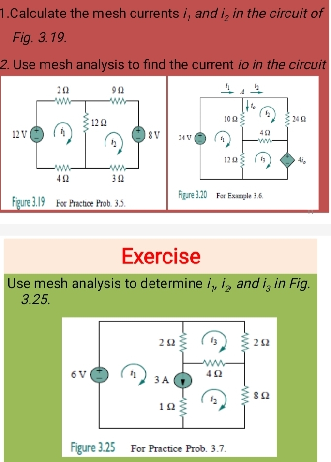 Calculate the mesh currents i_1 and dot I_2 in the circuit of
Fig. 3.19.
2. Use mesh analysis to find the current io in the circuit
Figure 3.19 For Practice Prob. 3.5.
Exercise
Use mesh analysis to determine i_1,i_2, and i_3 in Fig.
3.25.