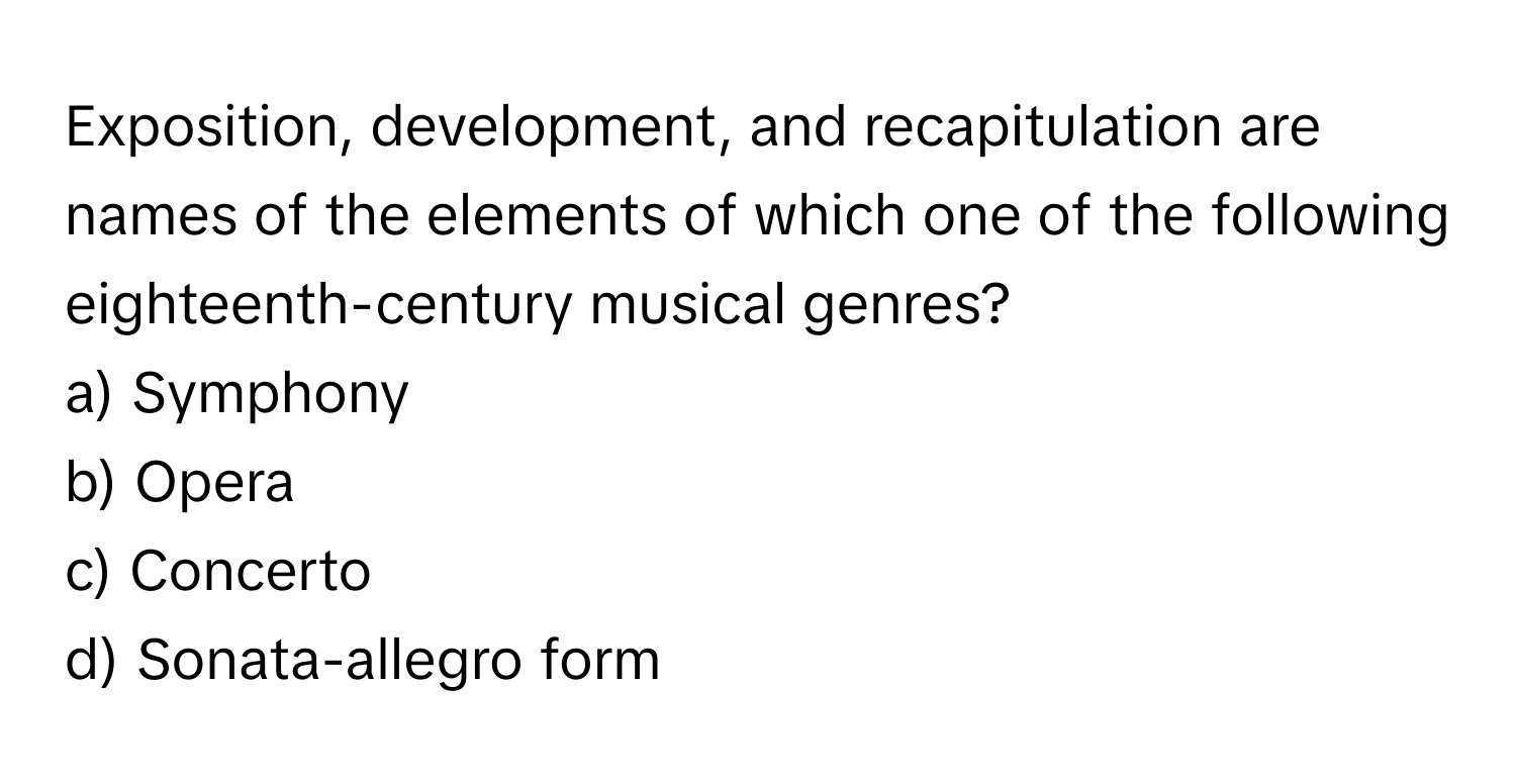 Exposition, development, and recapitulation are names of the elements of which one of the following eighteenth-century musical genres? 

a) Symphony 
b) Opera 
c) Concerto 
d) Sonata-allegro form