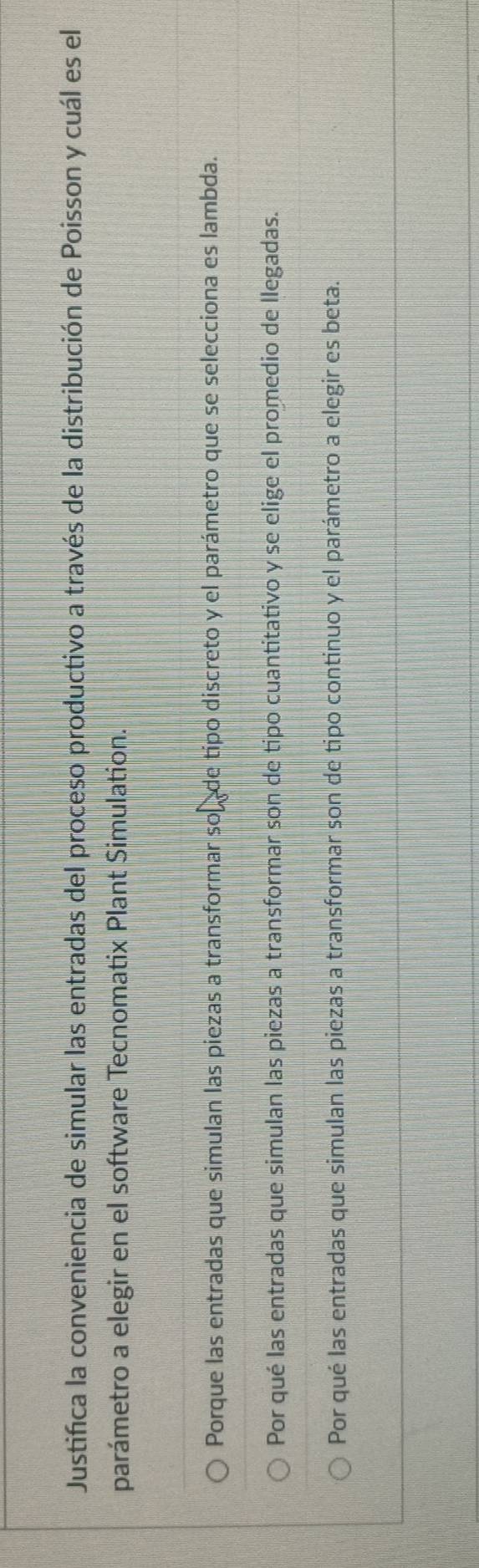 Justifica la conveniencia de simular las entradas del proceso productivo a través de la distribución de Poisson y cuál es el
parámetro a elegir en el software Tecnomatix Plant Simulation.
Porque las entradas que simulan las piezas a transformar so ede tipo discreto y el parámetro que se selecciona es lambda.
Por qué las entradas que simulan las piezas a transformar son de tipo cuantitativo y se elige el promedio de llegadas.
Por qué las entradas que simulan las piezas a transformar son de tipo continuo y el parámetro a elegir es beta.