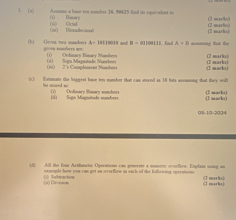 Assume a base ten number 26. 90625 find its equivalent in 
(i) Binary (2 marks) 
(ii) Octal (2 marks) 
(iii) Hexadecimal (2 marks) 
(b) Given two numbers A=10110010 and B=01100111 , find A+B assuming that the 
given numbers are: 
(i) Ordinary Binary Numbers (2 marks) 
(ii) Sign Magnitude Numbers (2 marks) 
(iii) 2’s Complement Numbers (2 marks) 
(c) Estimate the biggest base ten number that can stored in 38 bits assuming that they will 
be stored as: 
(i) Ordinary Binary numbers (2 marks) 
(ii) Sign Magnitude numbers (2 marks) 
05-10-2024 
(d) All the four Arithmetic Operations can generate a numeric overflow. Explain using an 
example how you can get an overflow in each of the following operations: 
(ī) Subtraction (2 marks) 
(ii) Division. (2 marks)