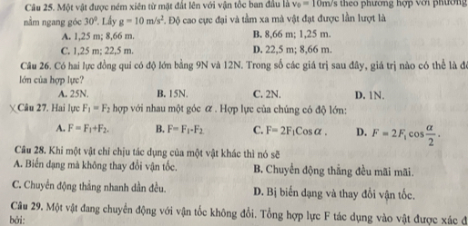 Một vật được ném xiên từ mặt đất lên với vận tốc ban đầu là v_0=10m/ s theo phương hợp với phường
nằm ngang góc 30° *. Lấy g=10m/s^2 L. Độ cao cực đại và tầm xa mà vật đạt được lần lượt là
A. 1,25 m; 8,66 m. B. 8,66 m; 1,25 m.
C. 1,25 m; 22,5 m. D. 22,5 m; 8,66 m.
Câu 26. Có hai lực đồng qui có độ lớn bằng 9N và 12N. Trong số các giá trị sau đây, giá trị nào có thể là đó
lớn của hợp lực?
A. 25N. B. 15N. C. 2N. D. 1N.
Câu 27. Hai lực F_1=F_2hop với nhau một góc ữ . Hợp lực của chúng có độ lớn:
A. F=F_1+F_2. B. F=F_1-F_2 C. F=2F_1Cosalpha. D. F=2F_1cos  alpha /2 . 
Cầu 28. Khi một vật chỉ chịu tác dụng của một vật khác thì nó sè
A. Biến dạng mà không thay đổi vận tốc. B. Chuyển động thẳng đều mãi mãi.
C. Chuyển động thẳng nhanh dần đều. D. Bị biến dạng và thay đổi vận tốc.
Câu 29. Một vật đang chuyển động với vận tốc không đổi. Tổng hợp lực F tác dụng vào vật được xác đi
bởi: