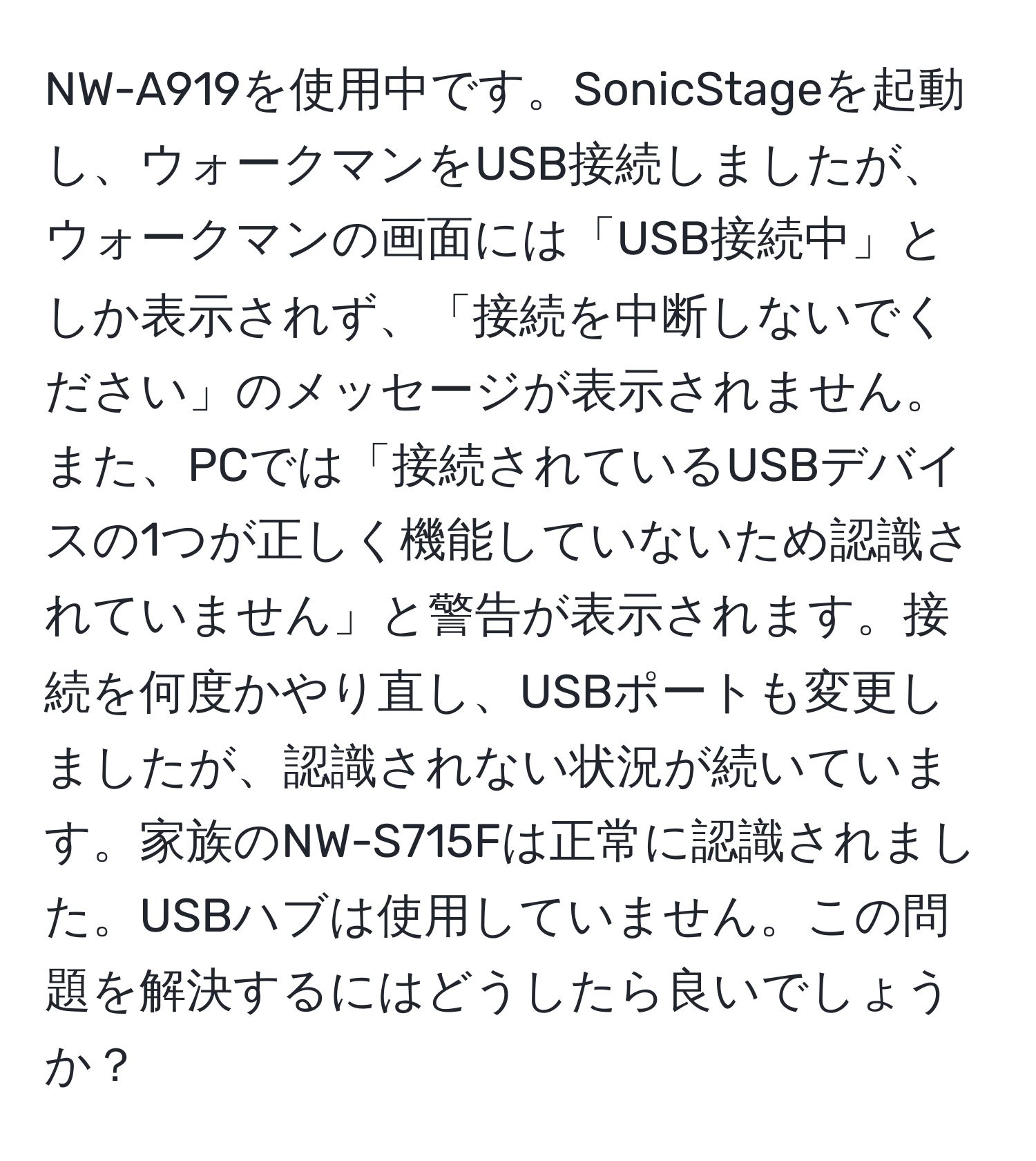 NW-A919を使用中です。SonicStageを起動し、ウォークマンをUSB接続しましたが、ウォークマンの画面には「USB接続中」としか表示されず、「接続を中断しないでください」のメッセージが表示されません。また、PCでは「接続されているUSBデバイスの1つが正しく機能していないため認識されていません」と警告が表示されます。接続を何度かやり直し、USBポートも変更しましたが、認識されない状況が続いています。家族のNW-S715Fは正常に認識されました。USBハブは使用していません。この問題を解決するにはどうしたら良いでしょうか？