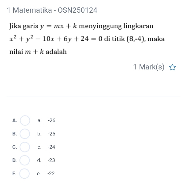 Matematika - OSN250124
Jika garis y=mx+k menyinggung lingkaran
x^2+y^2-10x+6y+24=0 di titik (8,-4) , maka
nilai m+k adalah
1 Mark(s)
A. a. -26
B. b. -25
C. c. -24
D. d. -23
E. e. -22