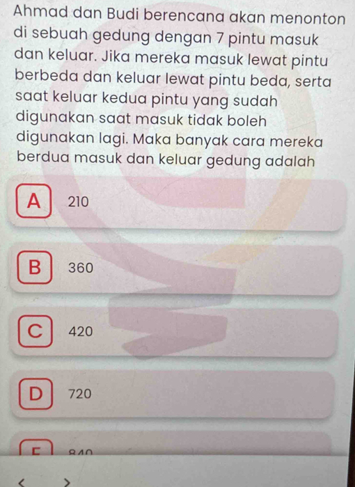 Ahmad dan Budi berencana akan menonton
di sebuah gedung dengan 7 pintu masuk
dan keluar. Jika mereka masuk lewat pintu
berbeda dan keluar lewat pintu beda, serta
saat keluar kedua pintu yang sudah 
digunakan saat masuk tidak boleh
digunakan lagi. Maka banyak cara mereka
berdua masuk dan keluar gedung adalah
A 210
B 360
C 420
D 720
c ΩA∩