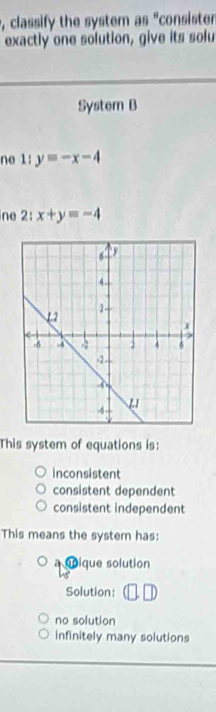 classify the system as "consister
exactly one solution, give its solu
System B
ne 1:y=-x-4
ne 2:x+y=-4
This system of equations is:
inconsistent
consistent dependent
consistent independent
This means the system has:
oique solution
Solution:
no solution
infinitely many solutions