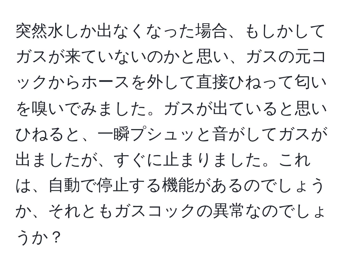 突然水しか出なくなった場合、もしかしてガスが来ていないのかと思い、ガスの元コックからホースを外して直接ひねって匂いを嗅いでみました。ガスが出ていると思いひねると、一瞬プシュッと音がしてガスが出ましたが、すぐに止まりました。これは、自動で停止する機能があるのでしょうか、それともガスコックの異常なのでしょうか？