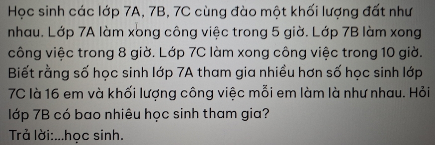 Học sinh các lớp 7A, 7B, 7C cùng đào một khối lượng đất như 
nhau. Lớp 7A làm xong công việc trong 5 giờ. Lớp 7B làm xong 
công việc trong 8 giờ. Lớp 7C làm xong công việc trong 10 giờ. 
Biết rằng số học sinh lớp 7A tham gia nhiều hơn số học sinh lớp
7C là 16 em và khối lượng công việc mỗi em làm là như nhau. Hỏi 
lớp 7B có bao nhiêu học sinh tham gia? 
Trả lời:...học sinh.