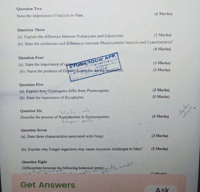 Question Two 
State the importance of bacteria to Man. (6 Marks) 
Question Three 
(a). Explain the difference between Prokaryotes and Eukaryotes. (2 Marks) 
(b). State the similarities and differences between Photosynthetic bacteria and Cyanobacteria? 
(4 Marks) 
Question Four 
(a). State the importance of walger p ROOM APP 
CtP H 
(3 Marks) 

(b). Name the products of Glycolytic process during respiration. (3 Marks) 
Question Five 
(a). Explain how Cryptogams differ from Phanerogams. (3 Marks) 
(b). State the importance of Bryophytes. (5 Marks) 
Question Six 
Describe the process of Reproduction in Gymnosperms. (6 Marks) 
Question Seven 
(a). State three characteristics associated with Fungi. (3 Marks) 
(b). Explain why Fungal organisms may cause economic challenges to Man? (3 Marks) 
Question Eight 
Differentiate between the following botanical terms: 
Get Answers 
Ask