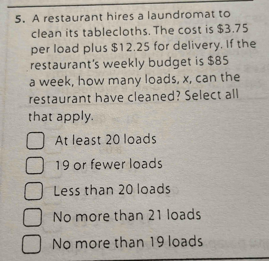 A restaurant hires a laundromat to
clean its tablecloths. The cost is $3.75
per load plus $12.25 for delivery. If the
restaurant’s weekly budget is $85
a week, how many loads, x, can the
restaurant have cleaned? Select all
that apply.
At least 20 loads
19 or fewer loads
Less than 20 loads
No more than 21 loads
No more than 19 loads