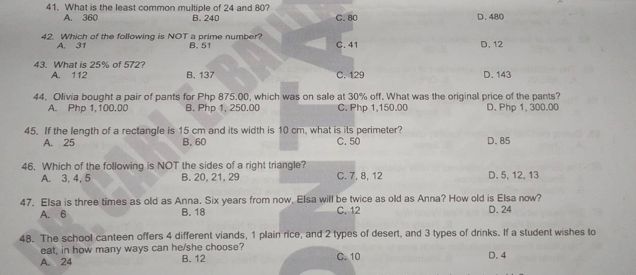 What is the least common multiple of 24 and 80?
A. 360 B. 240 C. 80 D. 480
42. Which of the following is NOT a prime number?
A. 31 B. 51 C. 41 D. 12
43. What is 25% of 572?
A. 112 B. 137 C. 129 D. 143
44. Olivia bought a pair of pants for Php 875.00, which was on sale at 30% off. What was the original price of the pants?
A. Php 1,100.00 B. Php 1, 250.00 C. Php 1,150.00 D. Php 1, 300.00
45. If the length of a rectangle is 15 cm and its width is 10 cm, what is its perimeter?
A. 25 B. 60 C. 50 D. 85
46. Which of the following is NOT the sides of a right triangle?
A. 3, 4, 5 B. 20, 21, 29 C. 7, 8, 12 D. 5, 12, 13
47. Elsa is three times as old as Anna. Six years from now, Elsa will be twice as old as Anna? How old is Elsa now?
A. 6 B. 18 C. 12 D. 24
48. The school canteen offers 4 different viands, 1 plain rice, and 2 types of desert, and 3 types of drinks. If a student wishes to
eat, in how many ways can he/she choose?
A. 24 B. 12 C. 10 D. 4