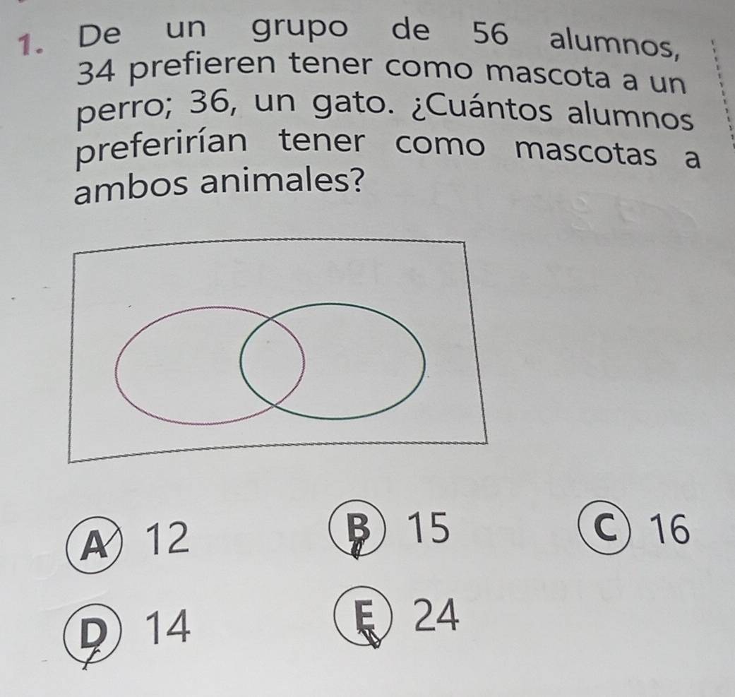 De un grupo de 56 alumnos,
34 prefieren tener como mascota a un
perro; 36, un gato. ¿Cuántos alumnos
preferirían tener como mascotas a
ambos animales?
A 12
15 C 16
D 14
ξ 24