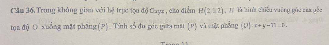 Câu 36.Trong không gian với hệ trục tọa độ Oxyz , cho điểm H(2;1;2) , H là hình chiếu vuông góc của gốc 
tọa độ O xuống mặt phẳng(P). Tính số đo góc giữa mặt (P) và mặt phẳng (Q): x+y-11=0.