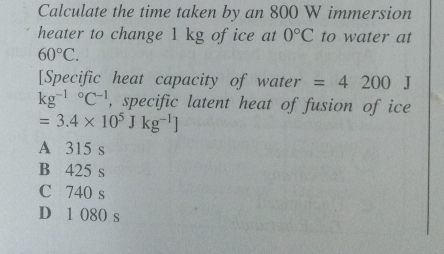 Calculate the time taken by an 800 W immersion
heater to change 1 kg ofice at 0°C to water at
60°C. 
[Specific heat capacity of water =4200J
kg^((-1)°C^-1) , specific latent heat of fusion of ice
=3.4* 10^5Jkg^(-1)]
A 315 s
B 425 s
C 740 s
D 1 080 s