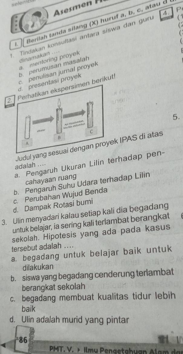 em 
4. P
(1
Berilah tanda silang (X) huruf a, b, c, atau d

. Tindakan konsultasi antara siswa dan g ur
dinamakan ....
a. mentoring proyek
b. perumusan masalah
c. penulisan jurnal proyek
tasi proyek
2. Perhatikan ekspersimen berikut
5.
Judul yang sk IPAS di atas
a. Pengaruh Ukuran Lilin terhadap pen-
adalah....
cahayaan ruang
b. Pengaruh Suhu Udara terhadap Lilin
c. Perubahan Wujud Benda
d. Dampak Rotasi bumi
3. Ulin menyadari kalau setiap kali dia begadang
untuk belajar, ia sering kali terlambat berangkat
sekolah. Hipotesis yang ada pada kasus
tersebut adalah ....
a. begadang untuk belajar baik untuk
dilakukan
b. siswa yang begadang cenderung terlambat
berangkat sekolah
c. begadang membuat kualitas tidur lebih
baik
d. Ulin adalah murid yang pintar
*86 a
PMT. V. > Ilmu Pengetahuan Alam dan