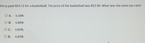 Percy paid $24.10 for a basketball. The price of the basketball was $22.99. What was the sales tax rate?
A. 4.58%
B. 4.80%
C. 4.85%
D. 4.83%